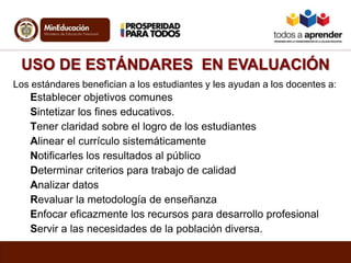 USO DE ESTÁNDARES EN EVALUACIÓN
Los estándares benefician a los estudiantes y les ayudan a los docentes a:
Establecer objetivos comunes
Sintetizar los fines educativos.
Tener claridad sobre el logro de los estudiantes
Alinear el currículo sistemáticamente
Notificarles los resultados al público
Determinar criterios para trabajo de calidad
Analizar datos
Revaluar la metodología de enseñanza
Enfocar eficazmente los recursos para desarrollo profesional
Servir a las necesidades de la población diversa.
 