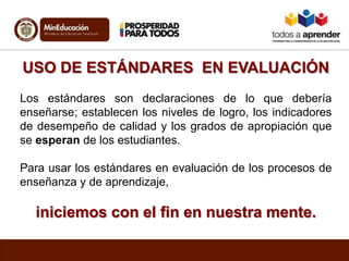 USO DE ESTÁNDARES EN EVALUACIÓN
Los estándares son declaraciones de lo que debería
enseñarse; establecen los niveles de logro, los indicadores
de desempeño de calidad y los grados de apropiación que
se esperan de los estudiantes.
Para usar los estándares en evaluación de los procesos de
enseñanza y de aprendizaje,
iniciemos con el fin en nuestra mente.
 