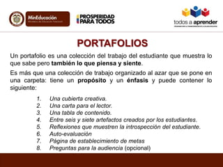 PORTAFOLIOS
Un portafolio es una colección del trabajo del estudiante que muestra lo
que sabe pero también lo que piensa y siente.
Es más que una colección de trabajo organizado al azar que se pone en
una carpeta: tiene un propósito y un énfasis y puede contener lo
siguiente:
1. Una cubierta creativa.
2. Una carta para el lector.
3. Una tabla de contenido.
4. Entre seis y siete artefactos creados por los estudiantes.
5. Reflexiones que muestren la introspección del estudiante.
6. Auto-evaluación
7. Página de establecimiento de metas
8. Preguntas para la audiencia (opcional)
 