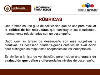 RÚBRICAS
Una rúbrica es una guía de calificación que se usa para evaluar
la calidad de las respuestas que construyen los estudiantes,
normalmente relacionadas con un desempeño.
Dado que las tareas de desempeño son más subjetivas y
creativas, es necesario brindar algunos criterios de evaluación
para distinguir las respuestas aceptables de las inaceptables.
Es similar a la lista de verificación, pero incluye una escala de
evaluación que define y diferencia los niveles de desempeño.
 