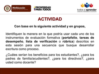 ACTIVIDAD
Con base en la siguiente actividad y en grupos,
Identifiquen la manera en la que podría usar cada uno de los
instrumentos de evaluación formativa (portafolio, tareas de
desempeño, lista de verificación o rúbrica) descritos en
esta sesión para una secuencia que busque desarrollar
escritura como proceso.
¿Cuáles serían los beneficios para los estudiantes?, ¿para los
padres de familia/acudientes?, ¿para los directivos?, ¿para
usted como docente?
 