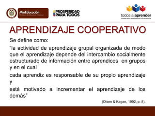 APRENDIZAJE COOPERATIVO
Se define como:
“la actividad de aprendizaje grupal organizada de modo
que el aprendizaje depende del intercambio socialmente
estructurado de información entre aprendices en grupos
y en el cual
cada aprendiz es responsable de su propio aprendizaje
y
está motivado a incrementar el aprendizaje de los
demás”
(Olsen & Kagan, 1992, p. 8).
 