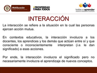 INTERACCIÓN
La interacción se refiere a la situación en la cual las personas
ejercen acción mutua.
En contextos educativos, la interacción involucra a los
docentes, los aprendices y los demás que actúan entre sí y que
consciente o inconscientemente interpretan (i.e. le dan
significado) a esas acciones.
Por ende, la interacción involucra el significado pero no
necesariamente involucra el aprendizaje de nuevos conceptos.
 