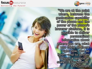 “We are at the point
where, between the
geolocation capability
of the phone and the
power of the phone’s
browser platform, it is
possible to deliver
personalized
information about
where you are, what
you could do there
right now, and so
forth—and to deliver
such a service at
scale.”, Eric Schmidt,
CEO Google
 