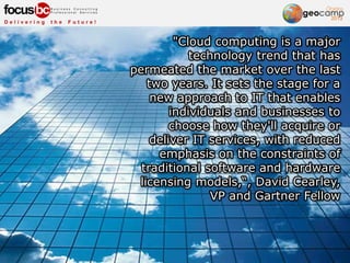 "Cloud computing is a major
technology trend that has
permeated the market over the last
two years. It sets the stage for a
new approach to IT that enables
individuals and businesses to
choose how they'll acquire or
deliver IT services, with reduced
emphasis on the constraints of
traditional software and hardware
licensing models,“, David Cearley,
VP and Gartner Fellow
 