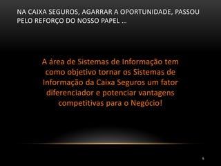 NA CAIXA SEGUROS, AGARRAR A OPORTUNIDADE, PASSOU
PELO REFORÇO DO NOSSO PAPEL …
A área de Sistemas de Informação tem
como objetivo tornar os Sistemas de
Informação da Caixa Seguros um fator
diferenciador e potenciar vantagens
competitivas para o Negócio!
6
 