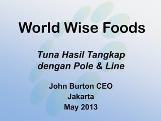 World Wise Foods
Tuna Hasil Tangkap
dengan Pole & Line
John Burton CEO
Jakarta
May 2013
 