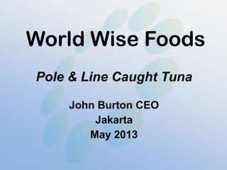 World Wise Foods
Pole & Line Caught Tuna
John Burton CEO
Jakarta
May 2013
 