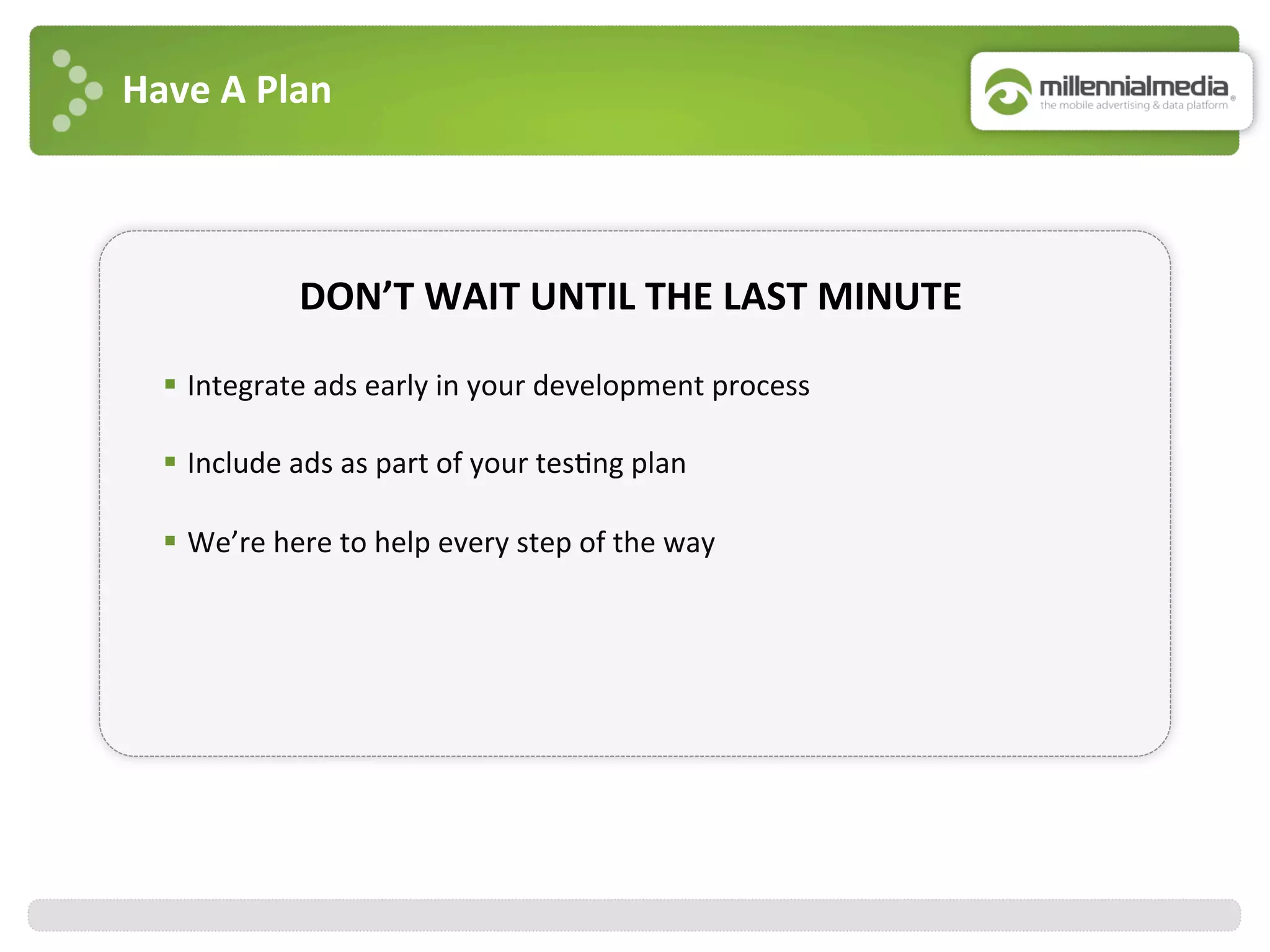 Have	
  A	
  Plan	
  
DON’T	
  WAIT	
  UNTIL	
  THE	
  LAST	
  MINUTE	
  
§  Integrate	
  ads	
  early	
  in	
  your	
  development	
  process	
  
	
  
§  Include	
  ads	
  as	
  part	
  of	
  your	
  tes:ng	
  plan	
  
	
  
§  We’re	
  here	
  to	
  help	
  every	
  step	
  of	
  the	
  way	
  
 