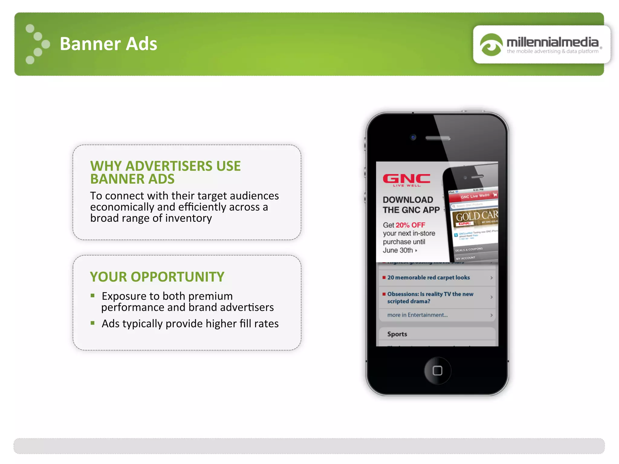 Banner	
  Ads	
  
WHY	
  ADVERTISERS	
  USE	
  
BANNER	
  ADS	
  
To	
  connect	
  with	
  their	
  target	
  audiences	
  
economically	
  and	
  eﬃciently	
  across	
  a	
  
broad	
  range	
  of	
  inventory	
  
YOUR	
  OPPORTUNITY	
  
§  Exposure	
  to	
  both	
  premium	
  
performance	
  and	
  brand	
  adver:sers	
  
§  Ads	
  typically	
  provide	
  higher	
  ﬁll	
  rates	
  
 