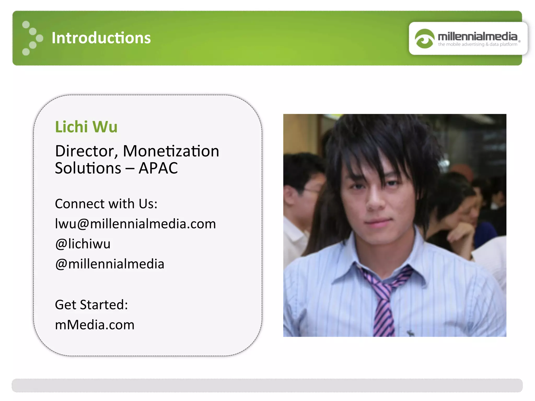 Introduc7ons	
  
Lichi	
  Wu	
  
Director,	
  Mone:za:on	
  
Solu:ons	
  –	
  APAC	
  
	
  
Connect	
  with	
  Us:	
  
lwu@millennialmedia.com	
  
@lichiwu	
  
@millennialmedia	
  
	
  
Get	
  Started:	
  
mMedia.com	
  
	
  
 