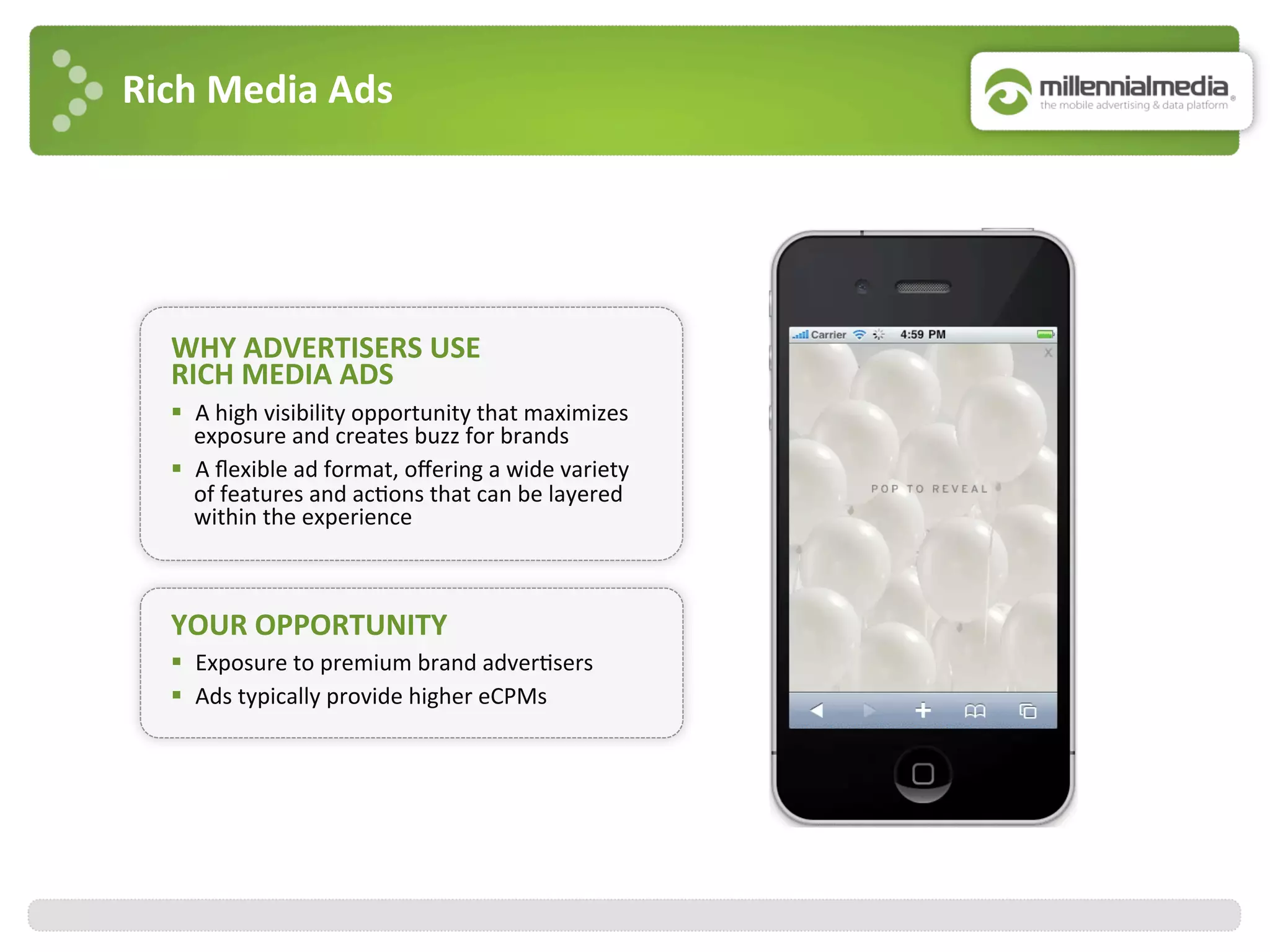 Rich	
  Media	
  Ads	
  
WHY	
  ADVERTISERS	
  USE	
  
RICH	
  MEDIA	
  ADS	
  
YOUR	
  OPPORTUNITY	
  
§  Exposure	
  to	
  premium	
  brand	
  adver:sers	
  
§  Ads	
  typically	
  provide	
  higher	
  eCPMs	
  
§  A	
  high	
  visibility	
  opportunity	
  that	
  maximizes	
  
exposure	
  and	
  creates	
  buzz	
  for	
  brands	
  
§  A	
  ﬂexible	
  ad	
  format,	
  oﬀering	
  a	
  wide	
  variety	
  
of	
  features	
  and	
  ac:ons	
  that	
  can	
  be	
  layered	
  
within	
  the	
  experience	
  
 