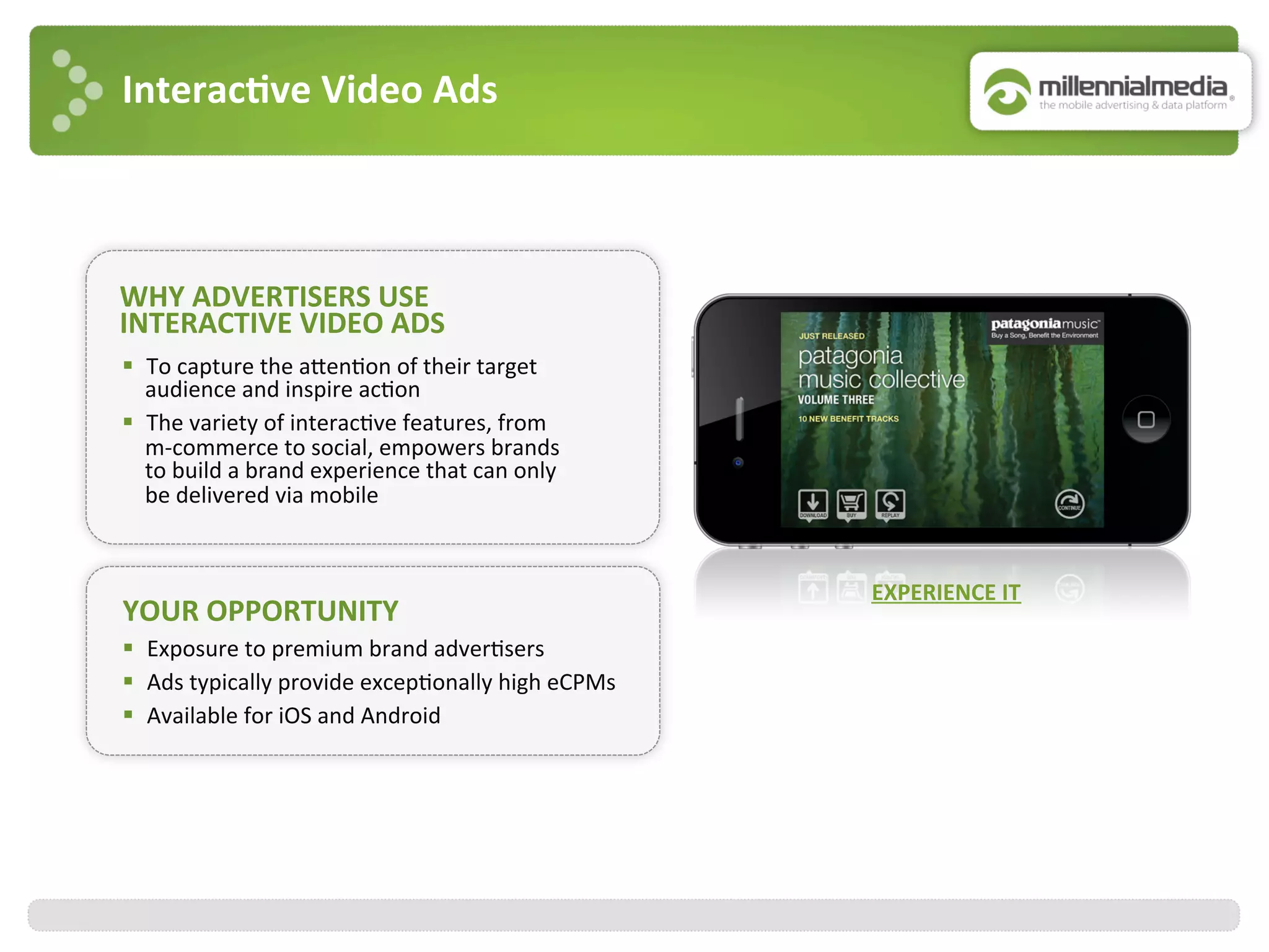Interac7ve	
  Video	
  Ads	
  
WHY	
  ADVERTISERS	
  USE	
  	
  
INTERACTIVE	
  VIDEO	
  ADS	
  
YOUR	
  OPPORTUNITY	
  
§  Exposure	
  to	
  premium	
  brand	
  adver:sers	
  
§  Ads	
  typically	
  provide	
  excep:onally	
  high	
  eCPMs	
  
§  Available	
  for	
  iOS	
  and	
  Android	
  
§  To	
  capture	
  the	
  ajen:on	
  of	
  their	
  target	
  
audience	
  and	
  inspire	
  ac:on	
  
§  The	
  variety	
  of	
  interac:ve	
  features,	
  from	
  
m-­‐commerce	
  to	
  social,	
  empowers	
  brands	
  
to	
  build	
  a	
  brand	
  experience	
  that	
  can	
  only	
  
be	
  delivered	
  via	
  mobile	
  
EXPERIENCE	
  IT	
  
 
