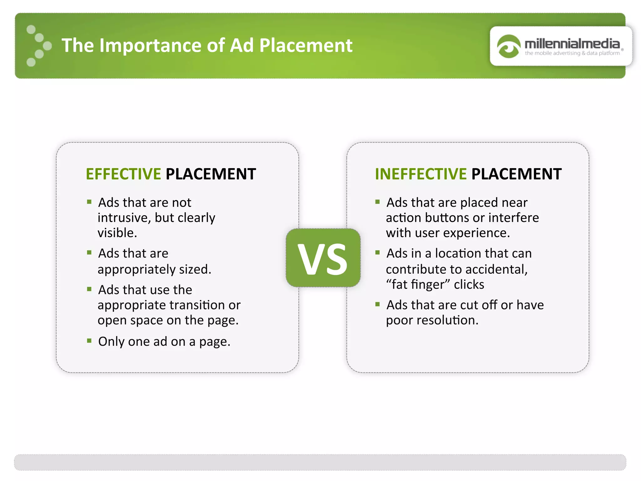 The	
  Importance	
  of	
  Ad	
  Placement	
  
EFFECTIVE	
  PLACEMENT	
  
§  Ads	
  that	
  are	
  not	
  
intrusive,	
  but	
  clearly	
  
visible.	
  
§  Ads	
  that	
  are	
  
appropriately	
  sized.	
  
§  Ads	
  that	
  use	
  the	
  
appropriate	
  transi:on	
  or	
  
open	
  space	
  on	
  the	
  page.	
  
§  Only	
  one	
  ad	
  on	
  a	
  page.	
  
INEFFECTIVE	
  PLACEMENT	
  
§  Ads	
  that	
  are	
  placed	
  near	
  
ac:on	
  bujons	
  or	
  interfere	
  
with	
  user	
  experience.	
  
§  Ads	
  in	
  a	
  loca:on	
  that	
  can	
  
contribute	
  to	
  accidental,	
  
“fat	
  ﬁnger”	
  clicks	
  
§  Ads	
  that	
  are	
  cut	
  oﬀ	
  or	
  have	
  
poor	
  resolu:on.	
  
VS	
  
 