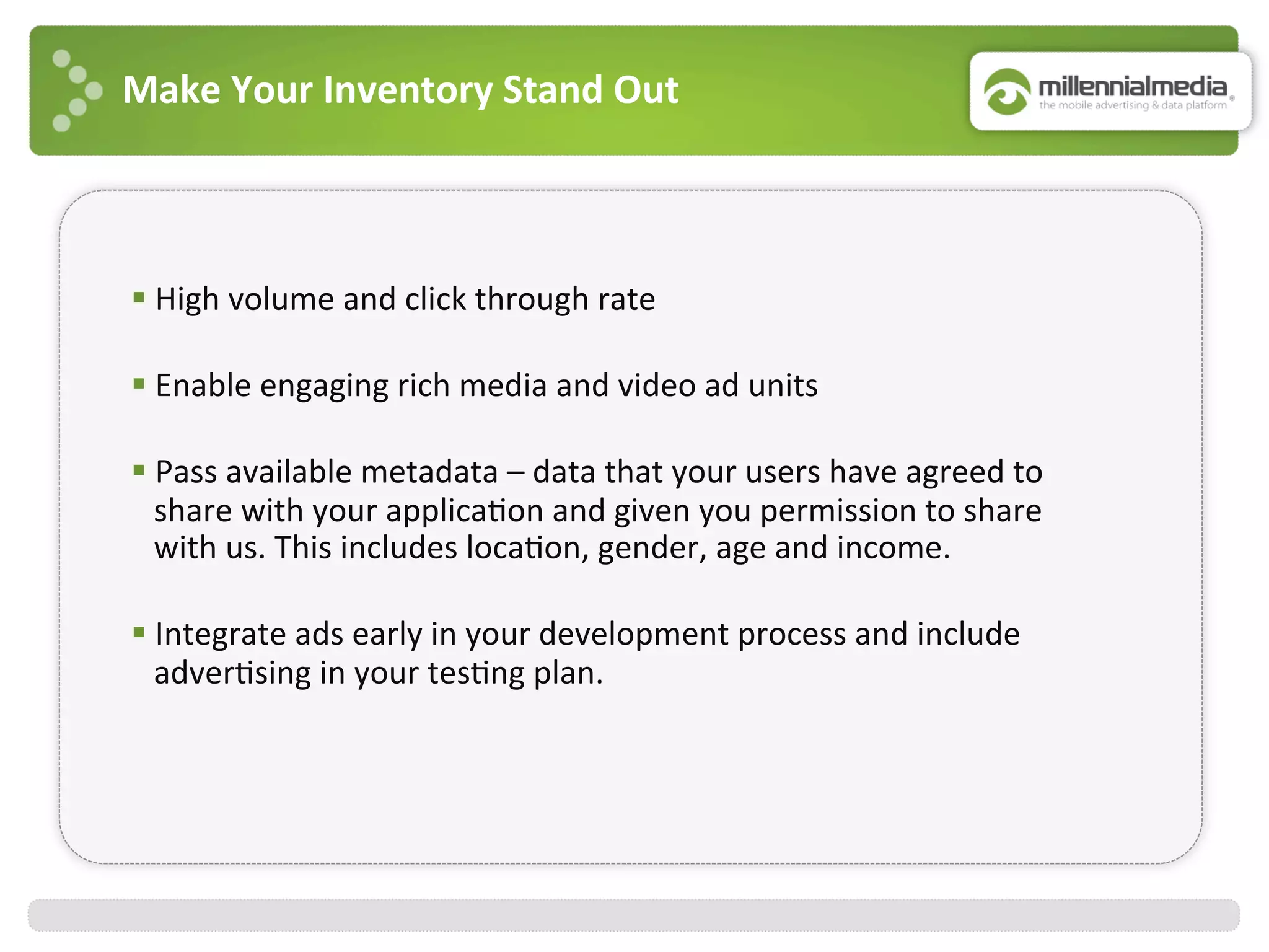 Make	
  Your	
  Inventory	
  Stand	
  Out	
  
§ High	
  volume	
  and	
  click	
  through	
  rate	
  
	
  
§ Enable	
  engaging	
  rich	
  media	
  and	
  video	
  ad	
  units	
  
	
  
§ Pass	
  available	
  metadata	
  –	
  data	
  that	
  your	
  users	
  have	
  agreed	
  to	
  
share	
  with	
  your	
  applica:on	
  and	
  given	
  you	
  permission	
  to	
  share	
  
with	
  us.	
  This	
  includes	
  loca:on,	
  gender,	
  age	
  and	
  income.	
  
	
  
§ Integrate	
  ads	
  early	
  in	
  your	
  development	
  process	
  and	
  include	
  
adver:sing	
  in	
  your	
  tes:ng	
  plan.	
  	
  
 