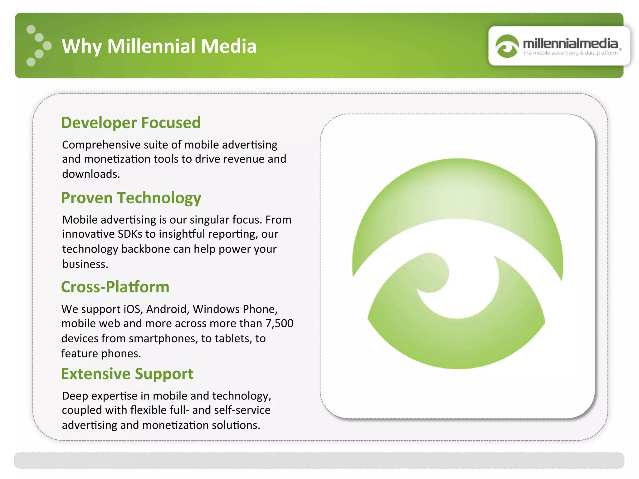Why	
  Millennial	
  Media	
  
Proven	
  Technology	
  
Mobile	
  adver:sing	
  is	
  our	
  singular	
  focus.	
  From	
  
innova:ve	
  SDKs	
  to	
  insighJul	
  repor:ng,	
  our	
  
technology	
  backbone	
  can	
  help	
  power	
  your	
  
business.	
  
Developer	
  Focused	
  
	
  Comprehensive	
  suite	
  of	
  mobile	
  adver:sing	
  	
  
and	
  mone:za:on	
  tools	
  to	
  drive	
  revenue	
  and	
  
downloads.	
  	
  
Cross-­‐Plakorm	
  
We	
  support	
  iOS,	
  Android,	
  Windows	
  Phone,	
  
mobile	
  web	
  and	
  more	
  across	
  more	
  than	
  7,500	
  
devices	
  from	
  smartphones,	
  to	
  tablets,	
  to	
  
feature	
  phones.	
  
Extensive	
  Support	
  
	
  Deep	
  exper:se	
  in	
  mobile	
  and	
  technology,	
  
coupled	
  with	
  ﬂexible	
  full-­‐	
  and	
  self-­‐service	
  
adver:sing	
  and	
  mone:za:on	
  solu:ons.	
  	
  
 