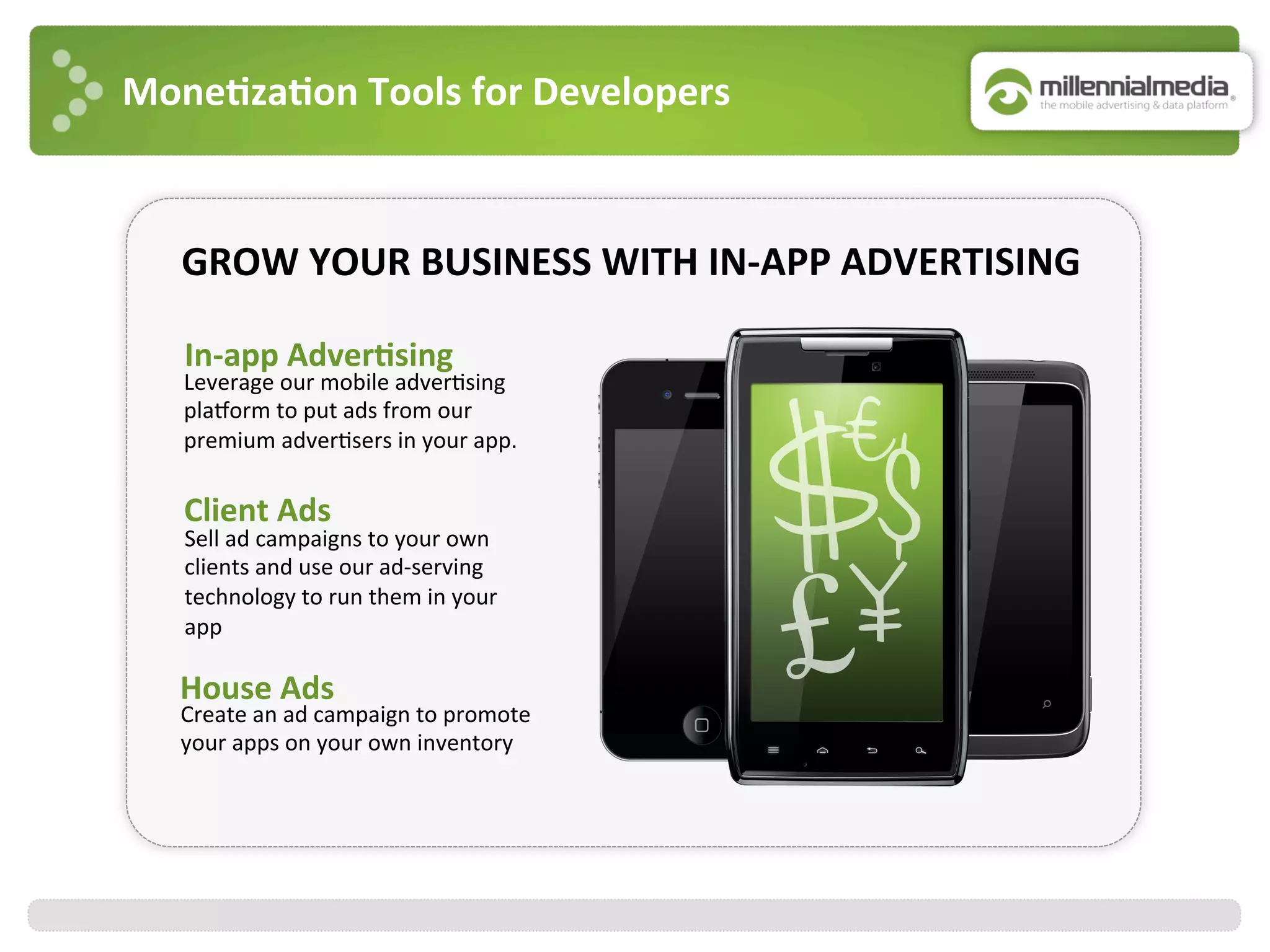 Mone7za7on	
  Tools	
  for	
  Developers	
  
Client	
  Ads	
  
Sell	
  ad	
  campaigns	
  to	
  your	
  own	
  
clients	
  and	
  use	
  our	
  ad-­‐serving	
  
technology	
  to	
  run	
  them	
  in	
  your	
  
app	
  
In-­‐app	
  Adver7sing	
  
	
  
Leverage	
  our	
  mobile	
  adver:sing	
  
plaJorm	
  to	
  put	
  ads	
  from	
  our	
  
premium	
  adver:sers	
  in	
  your	
  app.	
  	
  
House	
  Ads	
  
Create	
  an	
  ad	
  campaign	
  to	
  promote	
  
your	
  apps	
  on	
  your	
  own	
  inventory	
  
GROW	
  YOUR	
  BUSINESS	
  WITH	
  IN-­‐APP	
  ADVERTISING	
  
 