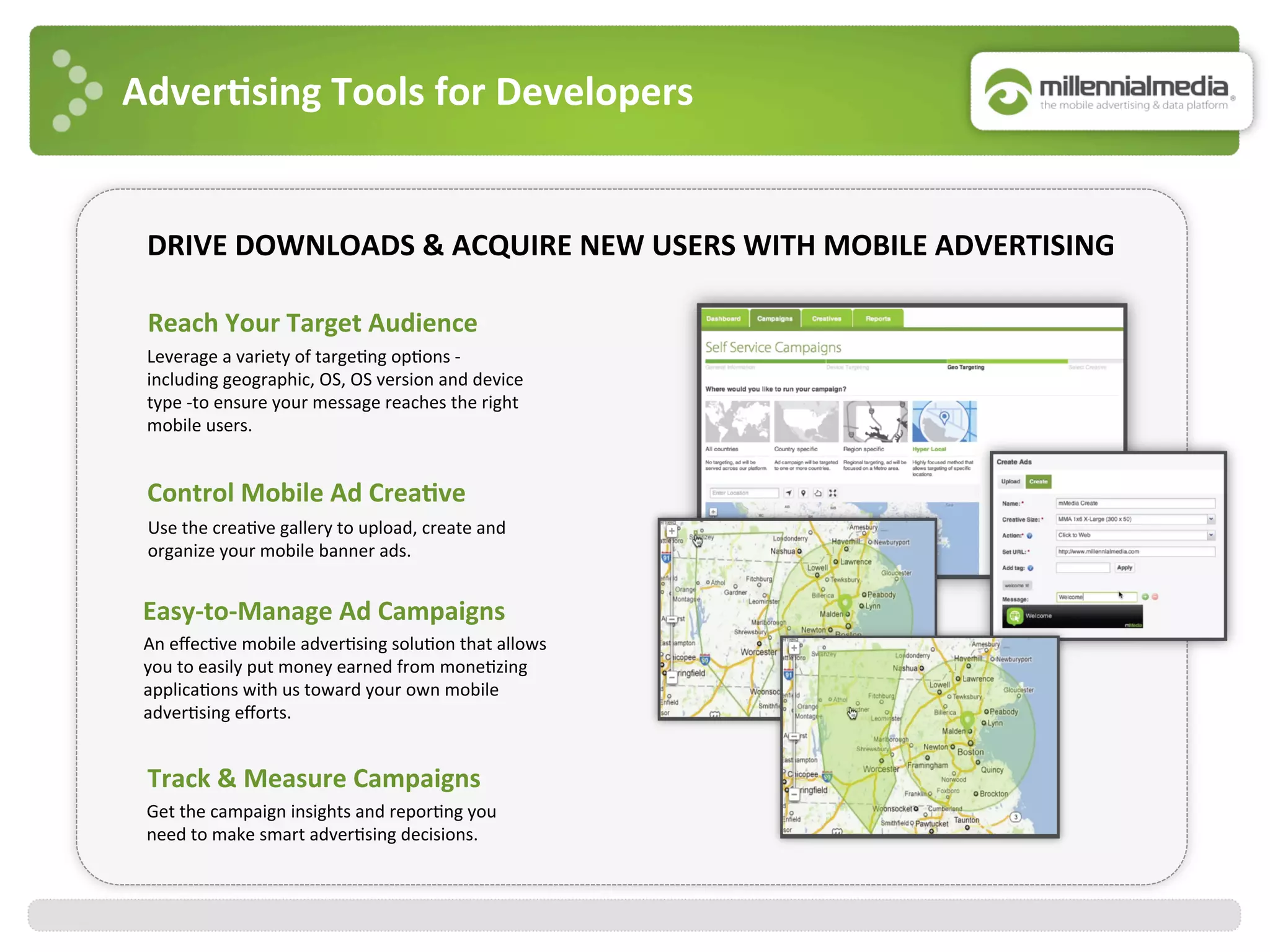 Adver7sing	
  Tools	
  for	
  Developers	
  
Control	
  Mobile	
  Ad	
  Crea7ve	
  
Use	
  the	
  crea:ve	
  gallery	
  to	
  upload,	
  create	
  and	
  
organize	
  your	
  mobile	
  banner	
  ads.	
  
Reach	
  Your	
  Target	
  Audience	
  
	
  
Leverage	
  a	
  variety	
  of	
  targe:ng	
  op:ons	
  -­‐	
  
including	
  geographic,	
  OS,	
  OS	
  version	
  and	
  device	
  
type	
  -­‐to	
  ensure	
  your	
  message	
  reaches	
  the	
  right	
  
mobile	
  users.	
  	
  
Track	
  &	
  Measure	
  Campaigns	
  
Get	
  the	
  campaign	
  insights	
  and	
  repor:ng	
  you	
  	
  
need	
  to	
  make	
  smart	
  adver:sing	
  decisions.	
  	
  
Easy-­‐to-­‐Manage	
  Ad	
  Campaigns	
  
An	
  eﬀec:ve	
  mobile	
  adver:sing	
  solu:on	
  that	
  allows	
  
you	
  to	
  easily	
  put	
  money	
  earned	
  from	
  mone:zing	
  
applica:ons	
  with	
  us	
  toward	
  your	
  own	
  mobile	
  
adver:sing	
  eﬀorts.	
  
DRIVE	
  DOWNLOADS	
  &	
  ACQUIRE	
  NEW	
  USERS	
  WITH	
  MOBILE	
  ADVERTISING	
  
 