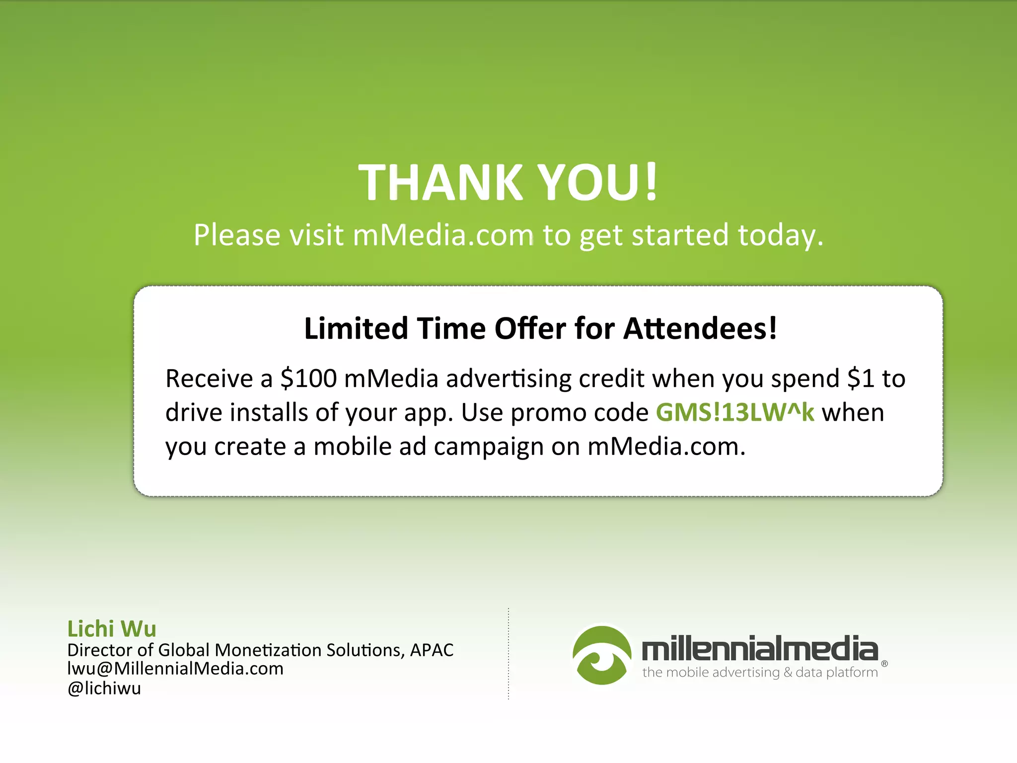 Lichi	
  Wu	
  
Director	
  of	
  Global	
  Mone:za:on	
  Solu:ons,	
  APAC	
  
lwu@MillennialMedia.com	
  
@lichiwu	
  
	
  
THANK	
  YOU!	
  
Please	
  visit	
  mMedia.com	
  to	
  get	
  started	
  today.	
  	
  
Receive	
  a	
  $100	
  mMedia	
  adver:sing	
  credit	
  when	
  you	
  spend	
  $1	
  to	
  
drive	
  installs	
  of	
  your	
  app.	
  Use	
  promo	
  code	
  GMS!13LW^k	
  when	
  
you	
  create	
  a	
  mobile	
  ad	
  campaign	
  on	
  mMedia.com.	
  	
  
Limited	
  Time	
  Oﬀer	
  for	
  Anendees!	
  
 
