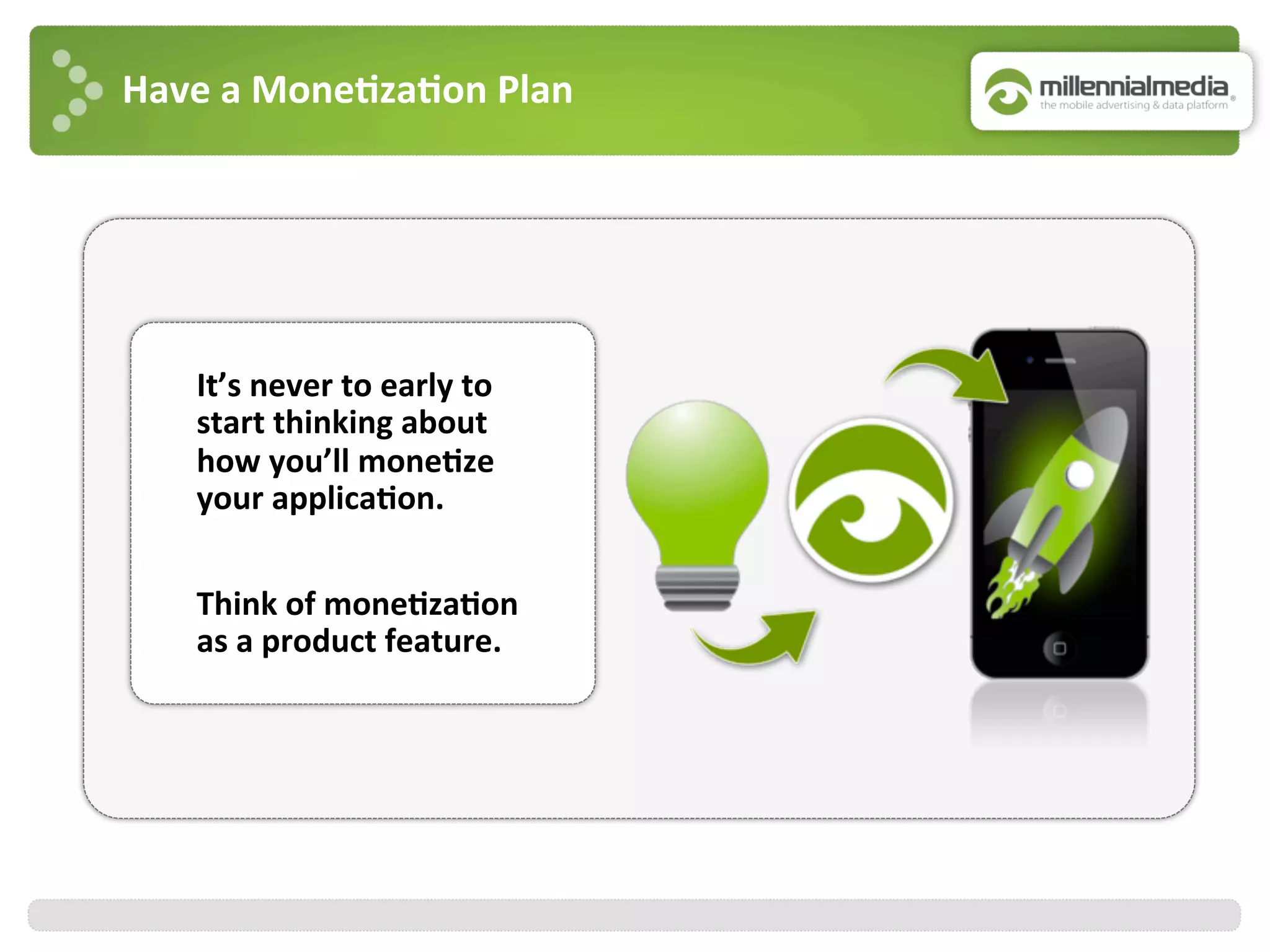 Have	
  a	
  Mone7za7on	
  Plan	
  
It’s	
  never	
  to	
  early	
  to	
  
start	
  thinking	
  about	
  
how	
  you’ll	
  mone7ze	
  
your	
  applica7on.	
  	
  
	
  
Think	
  of	
  mone7za7on	
  
as	
  a	
  product	
  feature.	
  	
  
 