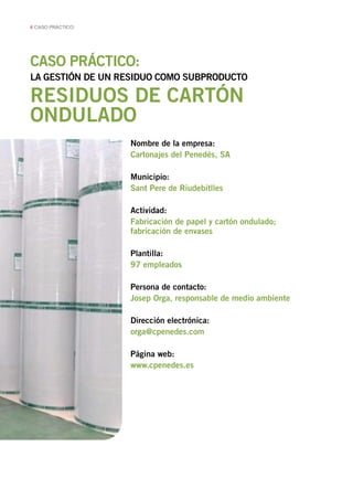 6 CASO PRÁCTICO

CASO PRÁCTICO:
LA GESTIÓN DE UN RESIDUO COMO SUBPRODUCTO

RESIDUOS DE CARTÓN
ONDULADO
Nombre de la empresa:
Cartonajes del Penedés, SA
Municipio:
Sant Pere de Riudebitlles
Actividad:
Fabricación de papel y cartón ondulado;
fabricación de envases
Plantilla:
97 empleados
Persona de contacto:
Josep Orga, responsable de medio ambiente
Dirección electrónica:
orga@cpenedes.com
Página web:
www.cpenedes.es

 