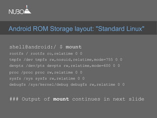 shell@android:/ $ mount
rootfs / rootfs ro,relatime 0 0
tmpfs /dev tmpfs rw,nosuid,relatime,mode=755 0 0
devpts /dev/pts devpts rw,relatime,mode=600 0 0
proc /proc proc rw,relatime 0 0
sysfs /sys sysfs rw,relatime 0 0
debugfs /sys/kernel/debug debugfs rw,relatime 0 0
### Output of mount continues in next slide
Android ROM Storage layout: "Standard Linux"
 