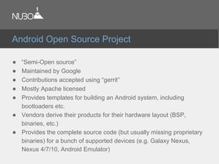 ● “Semi-Open source”
● Maintained by Google
● Contributions accepted using “gerrit”
● Mostly Apache licensed
● Provides templates for building an Android system, including
bootloaders etc.
● Vendors derive their products for their hardware layout (BSP,
binaries, etc.)
● Provides the complete source code (but usually missing proprietary
binaries) for a bunch of supported devices (e.g. Galaxy Nexus,
Nexus 4/7/10, Android Emulator)
Android Open Source Project
 