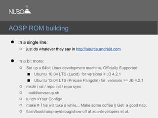 ● In a single line:
○ just do whatever they say in http://source.android.com
● In a bit more:
○ Set up a 64bit Linux development machine. Officially Supported:
■ Ubuntu 10.04 LTS (Lucid) for versions < JB 4.2.1
■ Ubuntu 12.04 LTS (Precise Pangolin) for versions >= JB 4.2.1
○ mkdir / cd / repo init / repo sync
○ .build/envsetup.sh
○ lunch <Your Config>
○ make # This will take a while... Make some coffee || Get` a good nap.
○ flash/boot/run/pray/debug/show off at xda-developers et al.
AOSP ROM building
 