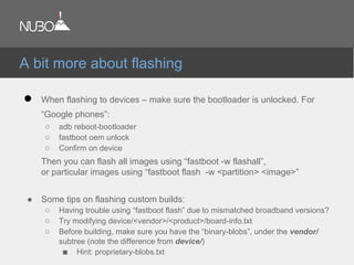 ● When flashing to devices – make sure the bootloader is unlocked. For
“Google phones”:
○ adb reboot-bootloader
○ fastboot oem unlock
○ Confirm on device
Then you can flash all images using “fastboot -w flashall”,
or particular images using “fastboot flash -w <partition> <image>”
● Some tips on flashing custom builds:
○ Having trouble using “fastboot flash” due to mismatched broadband versions?
○ Try modifying device/<vendor>/<product>/board-info.txt
○ Before building, make sure you have the “binary-blobs”, under the vendor/
subtree (note the difference from device/)
■ Hint: proprietary-blobs.txt
A bit more about flashing
 