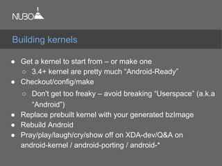 ● Get a kernel to start from – or make one
○ 3.4+ kernel are pretty much “Android-Ready”
● Checkout/config/make
○ Don't get too freaky – avoid breaking “Userspace” (a.k.a
“Android”)
● Replace prebuilt kernel with your generated bzImage
● Rebuild Android
● Pray/play/laugh/cry/show off on XDA-dev/Q&A on
android-kernel / android-porting / android-*
Building kernels
 