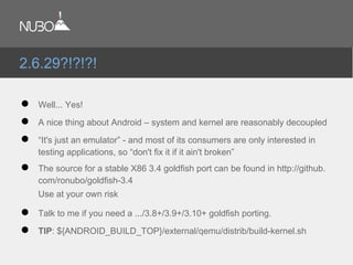 ● Well... Yes!
● A nice thing about Android – system and kernel are reasonably decoupled
● “It's just an emulator” - and most of its consumers are only interested in
testing applications, so “don't fix it if it ain't broken”
● The source for a stable X86 3.4 goldfish port can be found in http://github.
com/ronubo/goldfish-3.4
Use at your own risk
● Talk to me if you need a .../3.8+/3.9+/3.10+ goldfish porting.
● TIP: ${ANDROID_BUILD_TOP}/external/qemu/distrib/build-kernel.sh
2.6.29?!?!?!
 