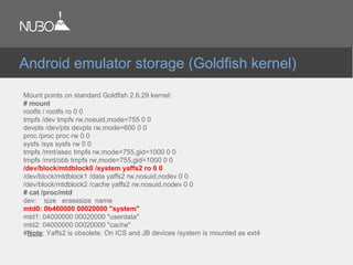 Mount points on standard Goldfish 2.6.29 kernel:
# mount
rootfs / rootfs ro 0 0
tmpfs /dev tmpfs rw,nosuid,mode=755 0 0
devpts /dev/pts devpts rw,mode=600 0 0
proc /proc proc rw 0 0
sysfs /sys sysfs rw 0 0
tmpfs /mnt/asec tmpfs rw,mode=755,gid=1000 0 0
tmpfs /mnt/obb tmpfs rw,mode=755,gid=1000 0 0
/dev/block/mtdblock0 /system yaffs2 ro 0 0
/dev/block/mtdblock1 /data yaffs2 rw,nosuid,nodev 0 0
/dev/block/mtdblock2 /cache yaffs2 rw,nosuid,nodev 0 0
# cat /proc/mtd
dev: size erasesize name
mtd0: 0b460000 00020000 "system"
mtd1: 04000000 00020000 "userdata"
mtd2: 04000000 00020000 "cache"
#Note: Yaffs2 is obsolete. On ICS and JB devices /system is mounted as ext4.
Android emulator storage (Goldfish kernel)
 