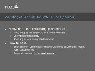 ● Motivation - fast linux bringup procedure
○ First, bring-up the target OS on a virtual machine
○ Verify basic functionality
○ Then adjust for a designated hardware
● How to do it?
○ Short answer - use emulator images with some adjustments, mount
ext4, set sdcard etc...
○ Pragmatic answer: In the next session
Adjusting AOSP build for KVM / QEMU (a teaser)
 