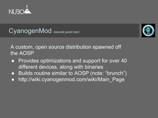 A custom, open source distribution spawned off
the AOSP
● Provides optimizations and support for over 40
different devices, along with binaries
● Builds routine similar to AOSP (note: “brunch”)
● http://wiki.cyanogenmod.com/wiki/Main_Page
CyanogenMod (special guest star)
 