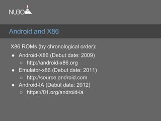 X86 ROMs (by chronological order):
● Android-X86 (Debut date: 2009)
○ http://android-x86.org
● Emulator-x86 (Debut date: 2011)
○ http://source.android.com
● Android-IA (Debut date: 2012)
○ https://01.org/android-ia
Android and X86
 