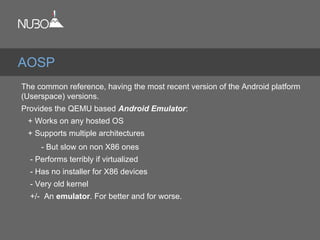 The common reference, having the most recent version of the Android platform
(Userspace) versions.
Provides the QEMU based Android Emulator:
+ Works on any hosted OS
+ Supports multiple architectures
- But slow on non X86 ones
- Performs terribly if virtualized
- Has no installer for X86 devices
- Very old kernel
+/- An emulator. For better and for worse.
AOSP
 