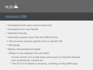 + Developed by the open source community
+ Developer/Linux user friendly
+ Multi-Boot friendly
+ Generally supports many Intel and AMD devices
+/- But of course requires specific work on specific HW
+ VM friendly
+ Mature, Recognized and stable
- Delays in new releases (You can help!)
- Current version (4.2.2) still needs some work on important features
such as Bluetooth, Camera etc.
+ The ICS 4.0.4 release is amazing - including running ARM apps
Android-X86
 