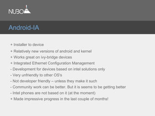 + Installer to device
+ Relatively new versions of android and kernel
+ Works great on ivy-bridge devices
+ Integrated Ethernet Configuration Management
- Development for devices based on intel solutions only
- Very unfriendly to other OS's
- Not developer friendly – unless they make it such
- Community work can be better. But it is seems to be getting better
- Intel phones are not based on it (at the moment)
+ Made impressive progress in the last couple of months!
Android-IA
 