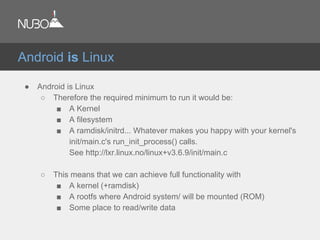 ● Android is Linux
○ Therefore the required minimum to run it would be:
■ A Kernel
■ A filesystem
■ A ramdisk/initrd... Whatever makes you happy with your kernel's
init/main.c's run_init_process() calls.
See http://lxr.linux.no/linux+v3.6.9/init/main.c
○ This means that we can achieve full functionality with
■ A kernel (+ramdisk)
■ A rootfs where Android system/ will be mounted (ROM)
■ Some place to read/write data
Android is Linux
 