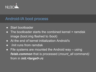 ● Start bootloader
● The bootloader starts the combined kernel + ramdisk
image (boot.img flashed to /boot)
● At the end of kernel initialization Android's
● /init runs from ramdisk
● File systems are mounted the Android way – using
fstab.common that is processed (mount_all command)
from in init.<target>.rc
Android-IA boot process
 