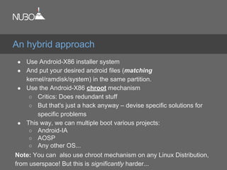 ● Use Android-X86 installer system
● And put your desired android files (matching
kernel/ramdisk/system) in the same partition.
● Use the Android-X86 chroot mechanism
○ Critics: Does redundant stuff
○ But that's just a hack anyway – devise specific solutions for
specific problems
● This way, we can multiple boot various projects:
○ Android-IA
○ AOSP
○ Any other OS...
Note: You can also use chroot mechanism on any Linux Distribution,
from userspace! But this is significantly harder...
An hybrid approach
 
