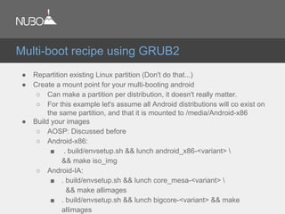 ● Repartition existing Linux partition (Don't do that...)
● Create a mount point for your multi-booting android
○ Can make a partition per distribution, it doesn't really matter.
○ For this example let's assume all Android distributions will co exist on
the same partition, and that it is mounted to /media/Android-x86
● Build your images
○ AOSP: Discussed before
○ Android-x86:
■ . build/envsetup.sh && lunch android_x86-<variant> 
&& make iso_img
○ Android-IA:
■ . build/envsetup.sh && lunch core_mesa-<variant> 
&& make allimages
■ . build/envsetup.sh && lunch bigcore-<variant> && make
allimages
Multi-boot recipe using GRUB2
 