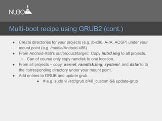 ● Create directories for your projects (e.g. jb-x86, A-IA, AOSP) under your
mount point (e.g. /media/Android-x86)
● From Android-X86's out/product/target: Copy initrd.img to all projects.
○ Can of course only copy ramdisk to one location.
● From all projects – copy kernel, ramdisk.img, system/ and data/ to to
the corresponding directory under your mount point.
● Add entries to GRUB and update grub.
● # e.g. sudo vi /etc/grub.d/40_custom && update-grub
Multi-boot recipe using GRUB2 (cont.)
 