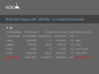 $ df
Filesystem 1K-blocks Used Available Use% Mounted on
/dev/sda5 451656948 394848292 34199920 93% /
udev 1954628 4 1954624 1% /dev
tmpfs 785388 1072 784316 1% /run
none 5120 0 5120 0% /run/lock
none 1963460 2628 1960832 1% /run/shm
/dev/sda1 15481360 5165416 9529464 36% /media/Android-
x86
Multi-boot recipe with GRUB2 - A numerical example
 