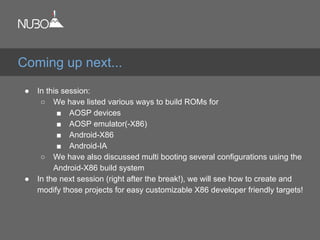 ● In this session:
○ We have listed various ways to build ROMs for
■ AOSP devices
■ AOSP emulator(-X86)
■ Android-X86
■ Android-IA
○ We have also discussed multi booting several configurations using the
Android-X86 build system
● In the next session (right after the break!), we will see how to create and
modify those projects for easy customizable X86 developer friendly targets!
Coming up next...
 