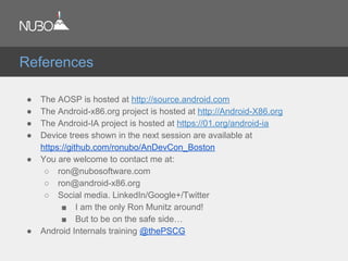 ● The AOSP is hosted at http://source.android.com
● The Android-x86.org project is hosted at http://Android-X86.org
● The Android-IA project is hosted at https://01.org/android-ia
● Device trees shown in the next session are available at
https://github.com/ronubo/AnDevCon_Boston
● You are welcome to contact me at:
○ ron@nubosoftware.com
○ ron@android-x86.org
○ Social media. LinkedIn/Google+/Twitter
■ I am the only Ron Munitz around!
■ But to be on the safe side…
● Android Internals training @thePSCG
References
 