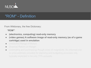 From Wiktionary, the free Dictionary:
“ROM”:
● (electronics, computing) read-only memory
● (video games) A software image of read-only memory (as of a game
cartridge) used in emulation
● (medicine) Range of Motion
● (finance) Return on Margin
● (estimating and purchasing) Rough order of magnitude. An informal cost
or price estimate provided for planning and budgeting purposes only,
typically expected to be only 75% accurate
"ROM" - Definition
 
