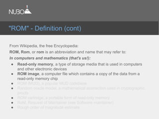 From Wikipedia, the free Encyclopedia:
ROM, Rom, or rom is an abbreviation and name that may refer to:
In computers and mathematics (that's us!):
● Read-only memory, a type of storage media that is used in computers
and other electronic devices
● ROM image, a computer file which contains a copy of the data from a
read-only memory chip
● ROM (MUD), a popular MUD codebase
● Random oracle model, a mathematical abstraction used in cryptographic
proofs
● ROM cartridge, a portable form of read-only memory
● RoM, Request of Maintainer (see Software maintainer)
● Rough order of magnitude estimate
"ROM" - Definition (cont)
 