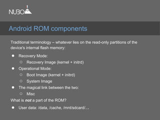 Traditional terminology – whatever lies on the read-only partitions of the
device's internal flash memory:
● Recovery Mode:
○ Recovery Image (kernel + initrd)
● Operational Mode:
○ Boot Image (kernel + initrd)
○ System Image
● The magical link between the two:
○ Misc
What is not a part of the ROM?
● User data: /data, /cache, /mnt/sdcard/...
Android ROM components
 