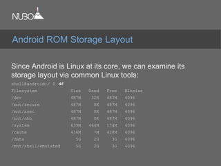 Since Android is Linux at its core, we can examine its
storage layout via common Linux tools:
shell@android:/ $ df
Filesystem Size Used Free Blksize
/dev 487M 32K 487M 4096
/mnt/secure 487M 0K 487M 4096
/mnt/asec 487M 0K 487M 4096
/mnt/obb 487M 0K 487M 4096
/system 639M 464M 174M 4096
/cache 436M 7M 428M 4096
/data 5G 2G 3G 4096
/mnt/shell/emulated 5G 2G 3G 4096
Android ROM Storage Layout
 
